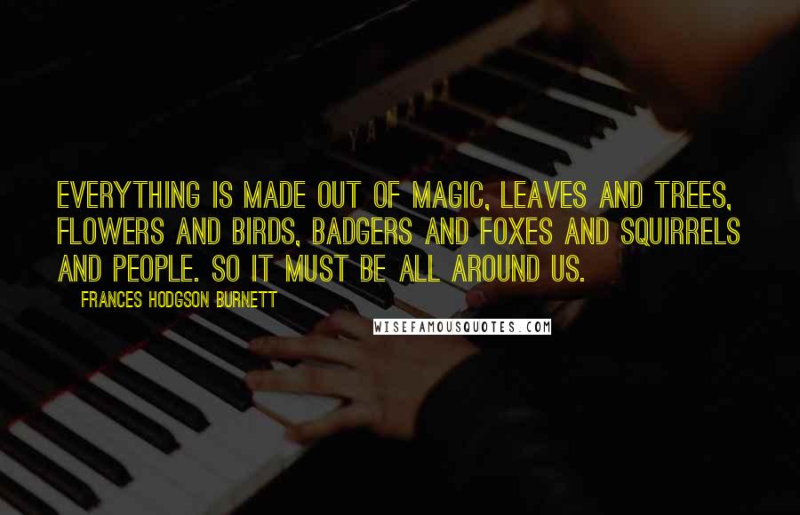 Frances Hodgson Burnett Quotes: Everything is made out of Magic, leaves and trees, flowers and birds, badgers and foxes and squirrels and people. So it must be all around us.