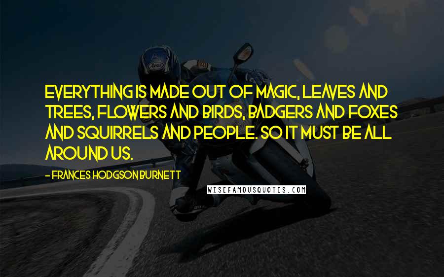 Frances Hodgson Burnett Quotes: Everything is made out of Magic, leaves and trees, flowers and birds, badgers and foxes and squirrels and people. So it must be all around us.
