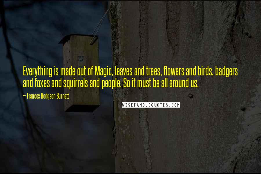 Frances Hodgson Burnett Quotes: Everything is made out of Magic, leaves and trees, flowers and birds, badgers and foxes and squirrels and people. So it must be all around us.