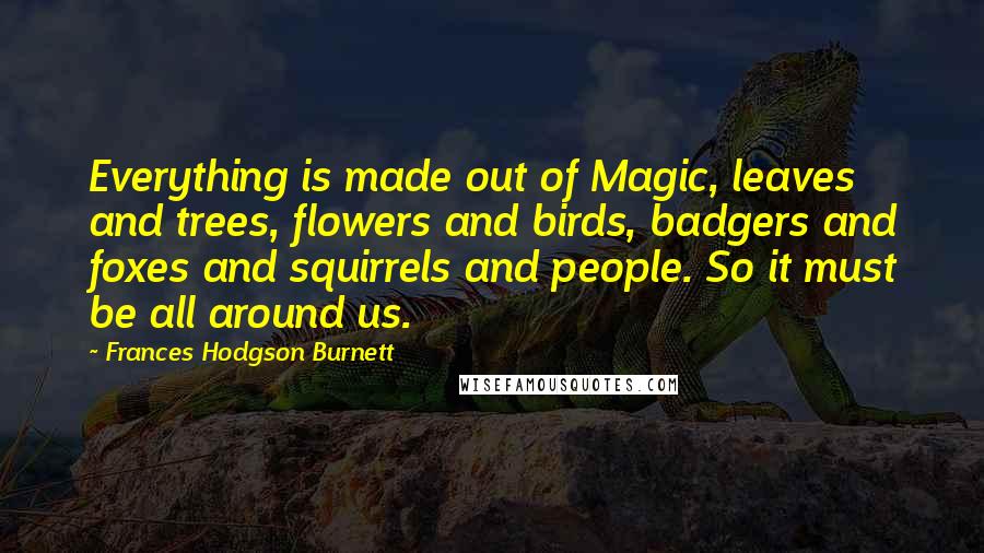 Frances Hodgson Burnett Quotes: Everything is made out of Magic, leaves and trees, flowers and birds, badgers and foxes and squirrels and people. So it must be all around us.