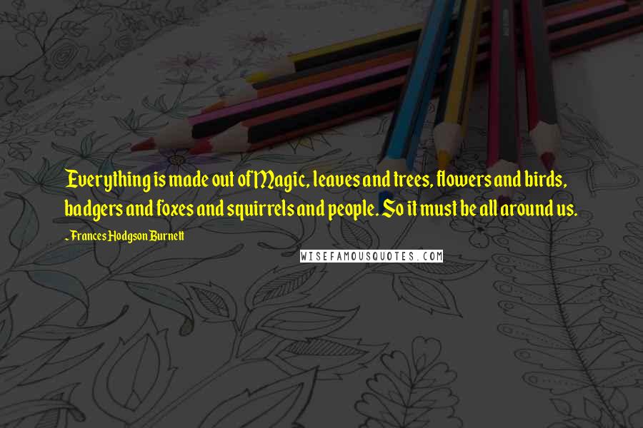Frances Hodgson Burnett Quotes: Everything is made out of Magic, leaves and trees, flowers and birds, badgers and foxes and squirrels and people. So it must be all around us.