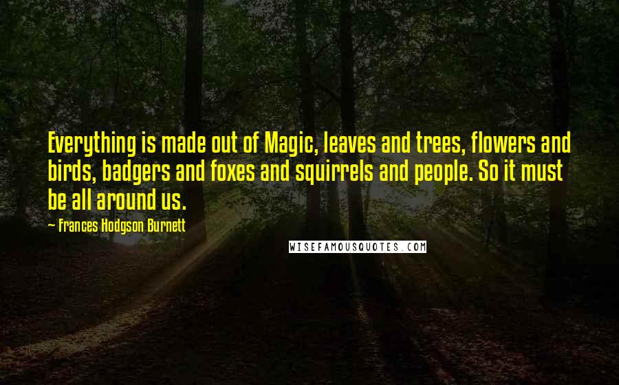 Frances Hodgson Burnett Quotes: Everything is made out of Magic, leaves and trees, flowers and birds, badgers and foxes and squirrels and people. So it must be all around us.