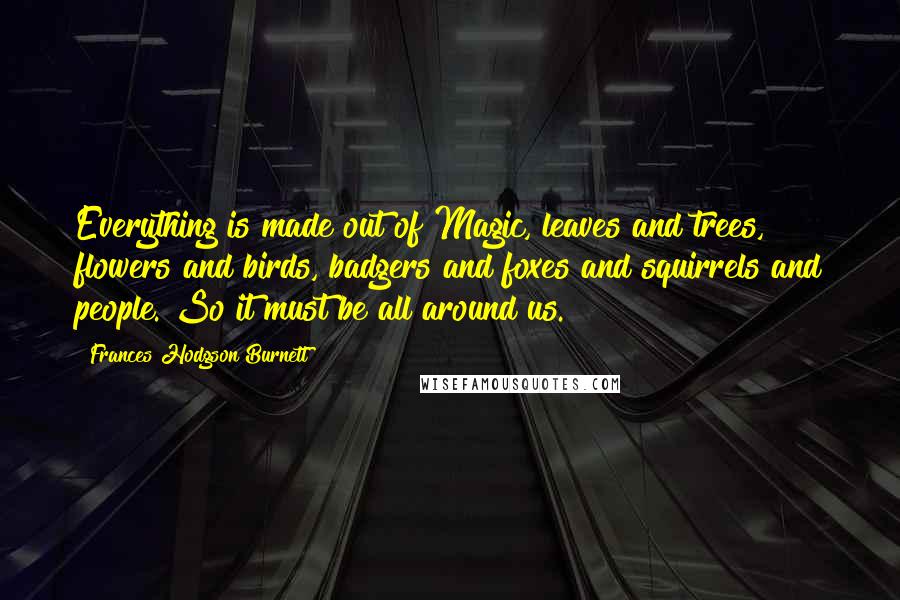 Frances Hodgson Burnett Quotes: Everything is made out of Magic, leaves and trees, flowers and birds, badgers and foxes and squirrels and people. So it must be all around us.