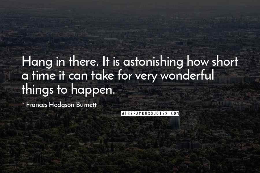 Frances Hodgson Burnett Quotes: Hang in there. It is astonishing how short a time it can take for very wonderful things to happen.