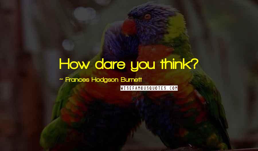 Frances Hodgson Burnett Quotes: How dare you think?