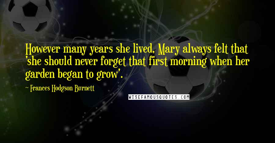 Frances Hodgson Burnett Quotes: However many years she lived, Mary always felt that 'she should never forget that first morning when her garden began to grow'.
