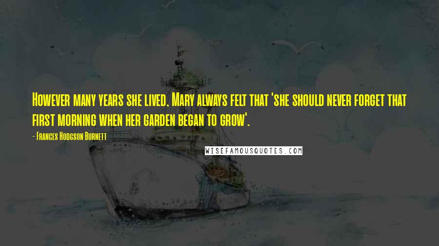 Frances Hodgson Burnett Quotes: However many years she lived, Mary always felt that 'she should never forget that first morning when her garden began to grow'.