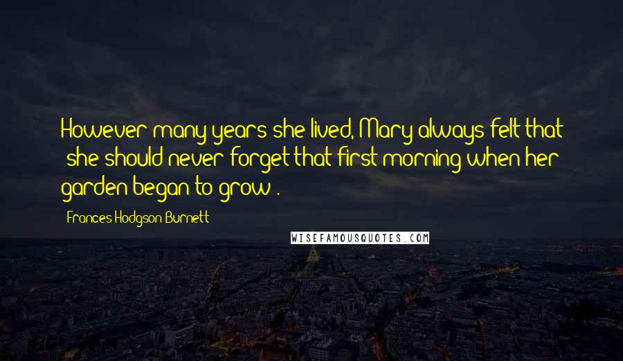 Frances Hodgson Burnett Quotes: However many years she lived, Mary always felt that 'she should never forget that first morning when her garden began to grow'.