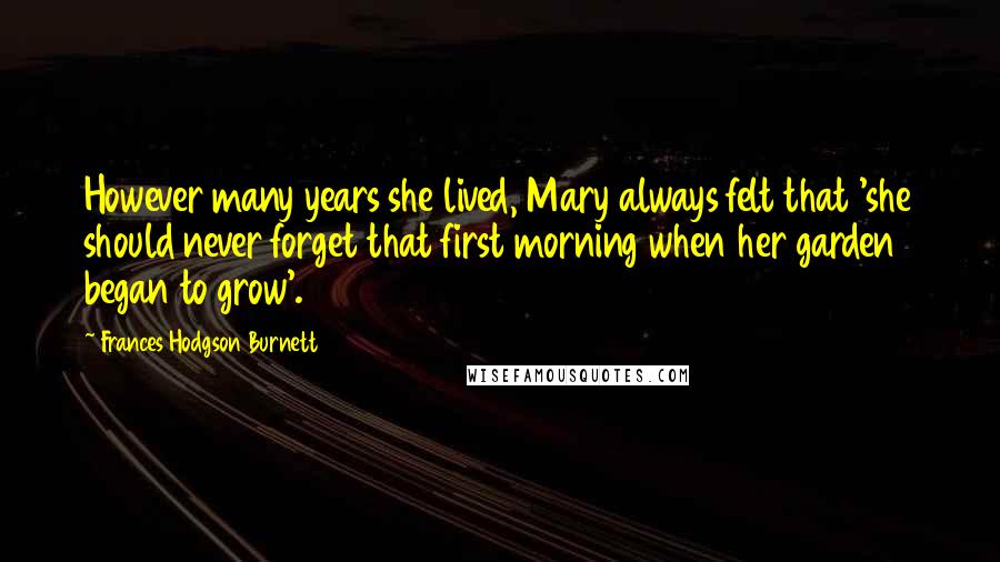 Frances Hodgson Burnett Quotes: However many years she lived, Mary always felt that 'she should never forget that first morning when her garden began to grow'.