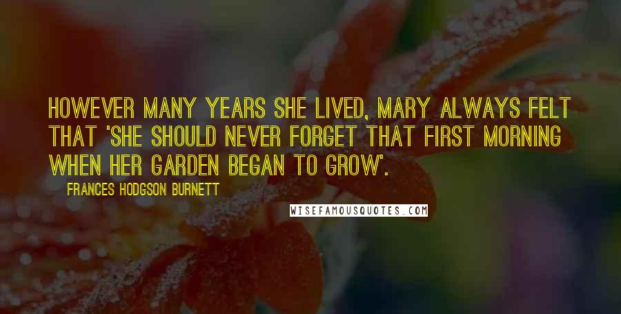 Frances Hodgson Burnett Quotes: However many years she lived, Mary always felt that 'she should never forget that first morning when her garden began to grow'.