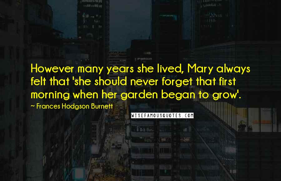 Frances Hodgson Burnett Quotes: However many years she lived, Mary always felt that 'she should never forget that first morning when her garden began to grow'.