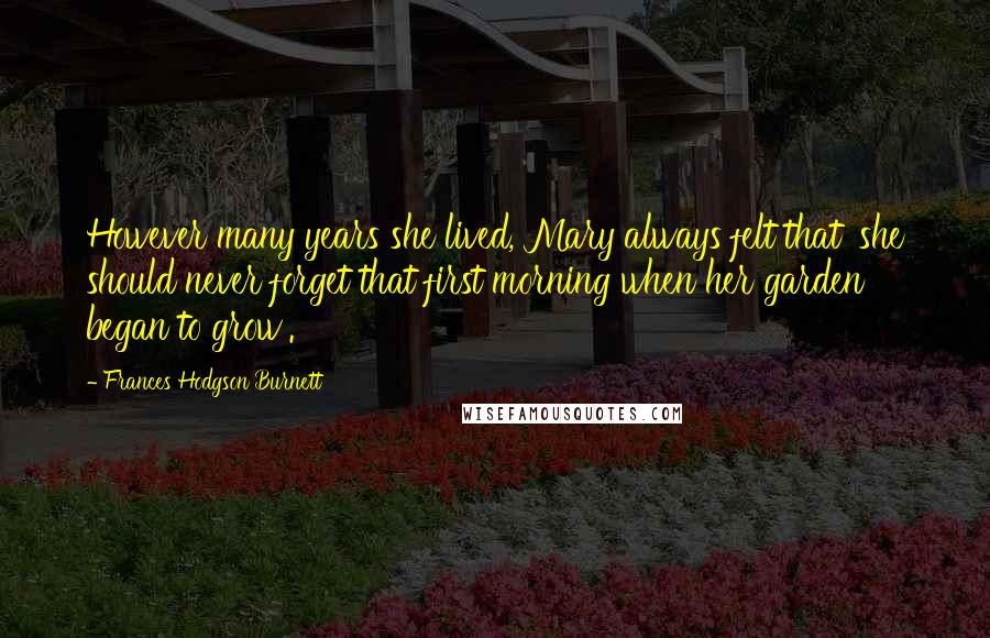 Frances Hodgson Burnett Quotes: However many years she lived, Mary always felt that 'she should never forget that first morning when her garden began to grow'.