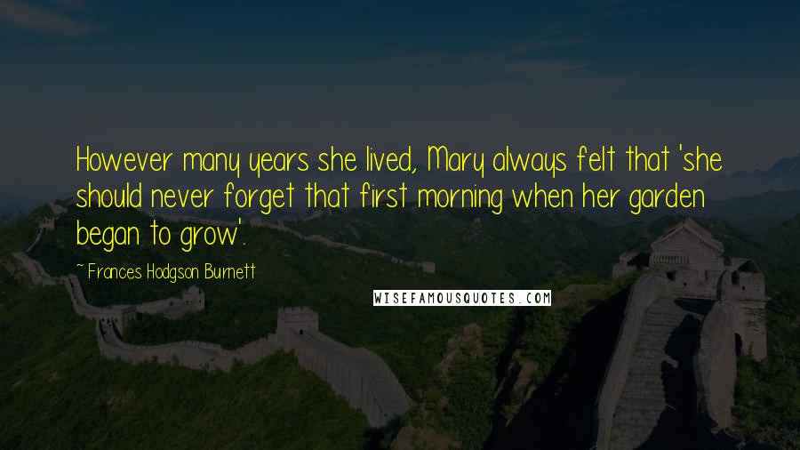 Frances Hodgson Burnett Quotes: However many years she lived, Mary always felt that 'she should never forget that first morning when her garden began to grow'.