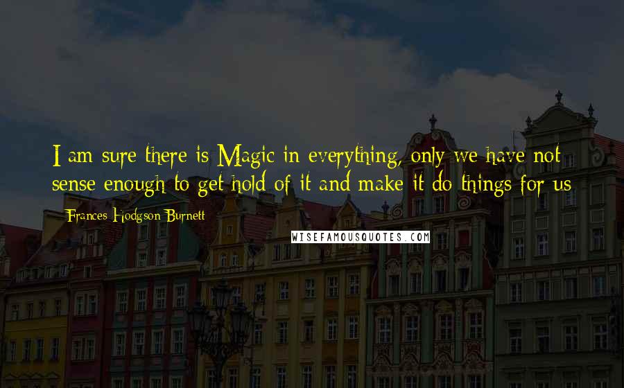 Frances Hodgson Burnett Quotes: I am sure there is Magic in everything, only we have not sense enough to get hold of it and make it do things for us