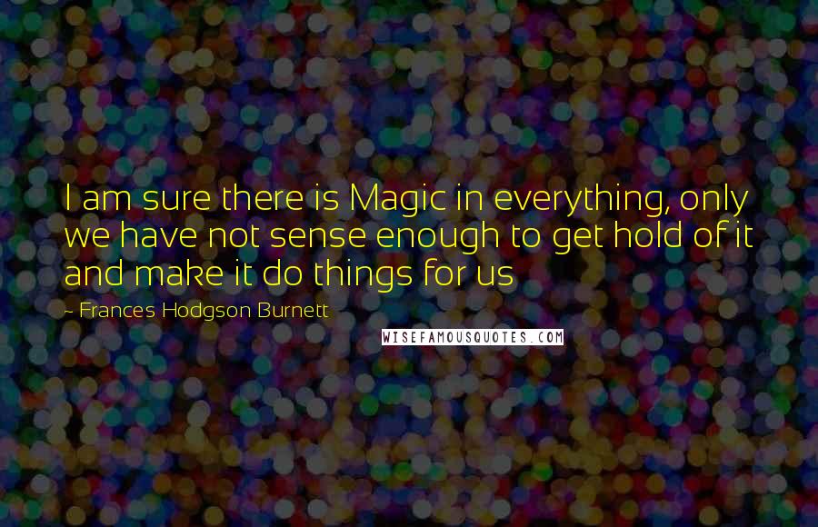 Frances Hodgson Burnett Quotes: I am sure there is Magic in everything, only we have not sense enough to get hold of it and make it do things for us