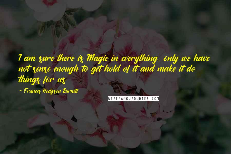 Frances Hodgson Burnett Quotes: I am sure there is Magic in everything, only we have not sense enough to get hold of it and make it do things for us