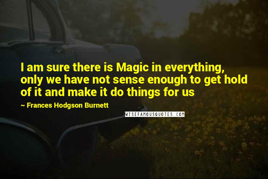 Frances Hodgson Burnett Quotes: I am sure there is Magic in everything, only we have not sense enough to get hold of it and make it do things for us