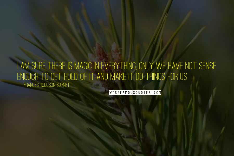 Frances Hodgson Burnett Quotes: I am sure there is Magic in everything, only we have not sense enough to get hold of it and make it do things for us