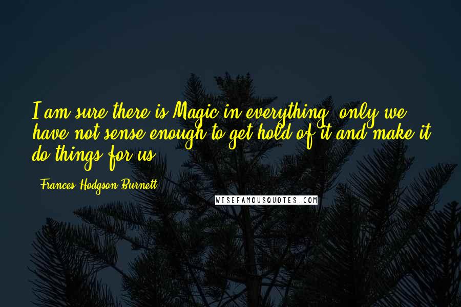 Frances Hodgson Burnett Quotes: I am sure there is Magic in everything, only we have not sense enough to get hold of it and make it do things for us