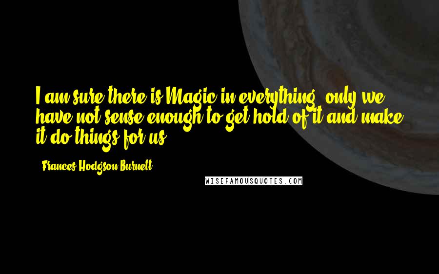 Frances Hodgson Burnett Quotes: I am sure there is Magic in everything, only we have not sense enough to get hold of it and make it do things for us