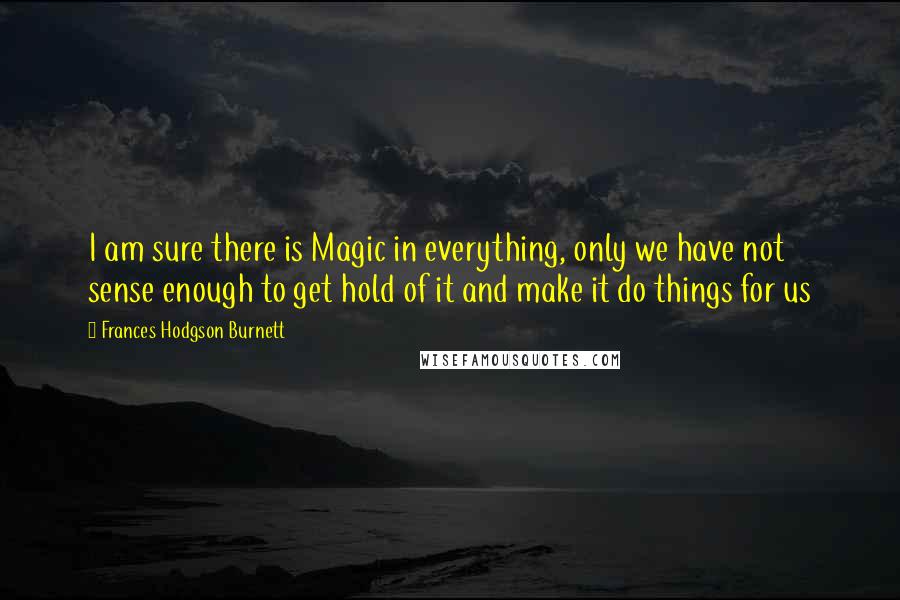 Frances Hodgson Burnett Quotes: I am sure there is Magic in everything, only we have not sense enough to get hold of it and make it do things for us