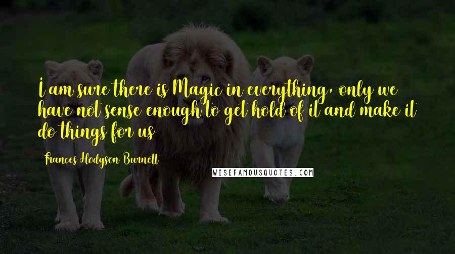 Frances Hodgson Burnett Quotes: I am sure there is Magic in everything, only we have not sense enough to get hold of it and make it do things for us
