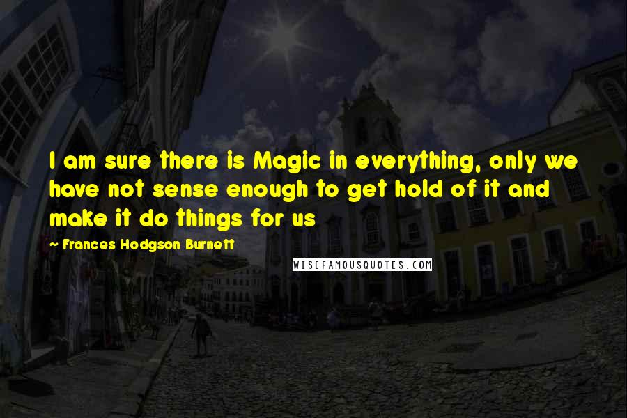 Frances Hodgson Burnett Quotes: I am sure there is Magic in everything, only we have not sense enough to get hold of it and make it do things for us