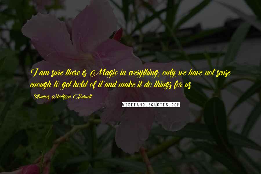 Frances Hodgson Burnett Quotes: I am sure there is Magic in everything, only we have not sense enough to get hold of it and make it do things for us