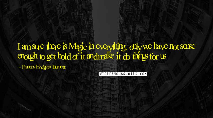 Frances Hodgson Burnett Quotes: I am sure there is Magic in everything, only we have not sense enough to get hold of it and make it do things for us