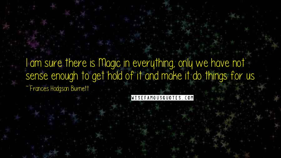Frances Hodgson Burnett Quotes: I am sure there is Magic in everything, only we have not sense enough to get hold of it and make it do things for us