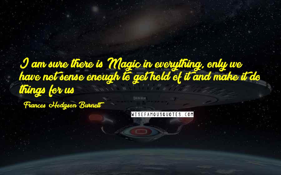 Frances Hodgson Burnett Quotes: I am sure there is Magic in everything, only we have not sense enough to get hold of it and make it do things for us