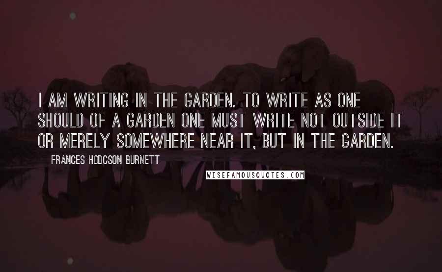 Frances Hodgson Burnett Quotes: I am writing in the garden. To write as one should of a garden one must write not outside it or merely somewhere near it, but in the garden.