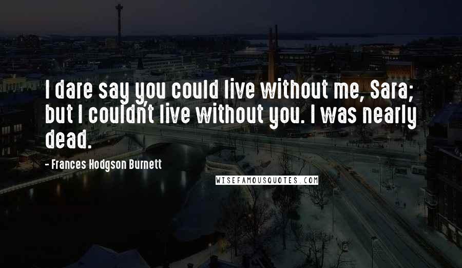 Frances Hodgson Burnett Quotes: I dare say you could live without me, Sara; but I couldn't live without you. I was nearly dead.