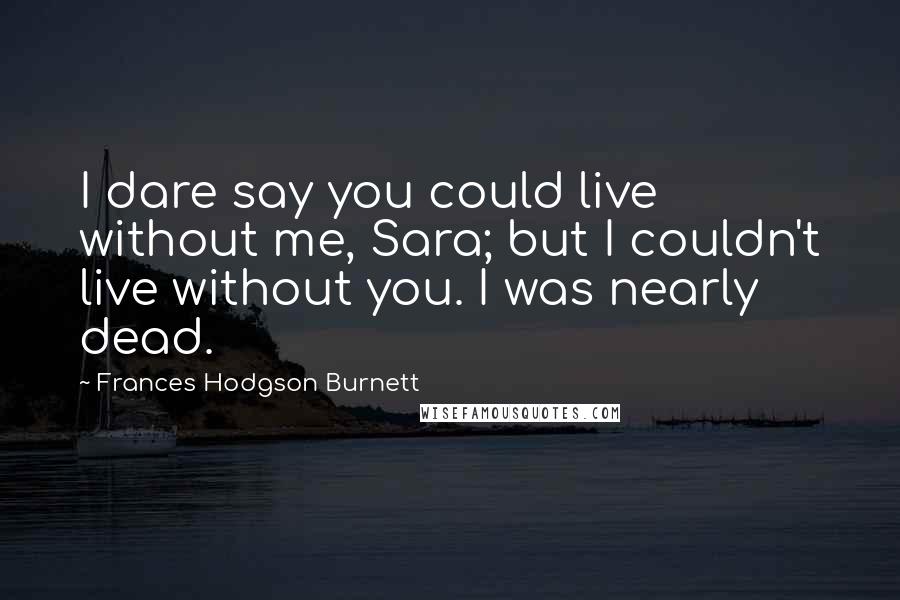 Frances Hodgson Burnett Quotes: I dare say you could live without me, Sara; but I couldn't live without you. I was nearly dead.