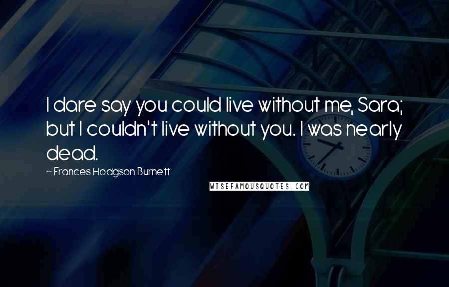 Frances Hodgson Burnett Quotes: I dare say you could live without me, Sara; but I couldn't live without you. I was nearly dead.
