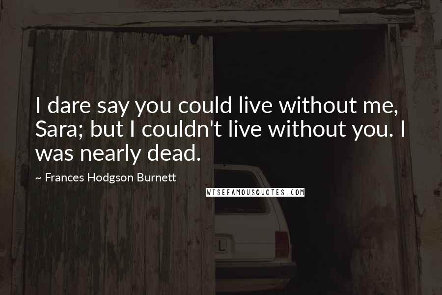 Frances Hodgson Burnett Quotes: I dare say you could live without me, Sara; but I couldn't live without you. I was nearly dead.