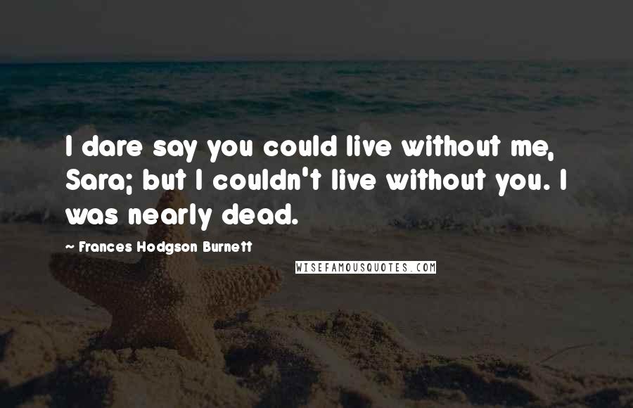 Frances Hodgson Burnett Quotes: I dare say you could live without me, Sara; but I couldn't live without you. I was nearly dead.