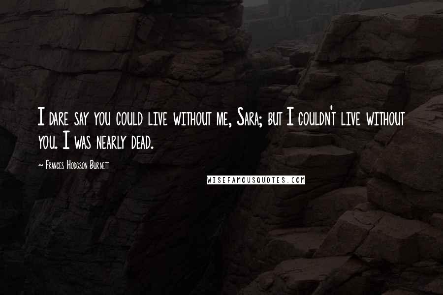 Frances Hodgson Burnett Quotes: I dare say you could live without me, Sara; but I couldn't live without you. I was nearly dead.