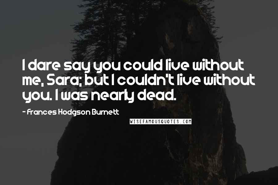 Frances Hodgson Burnett Quotes: I dare say you could live without me, Sara; but I couldn't live without you. I was nearly dead.