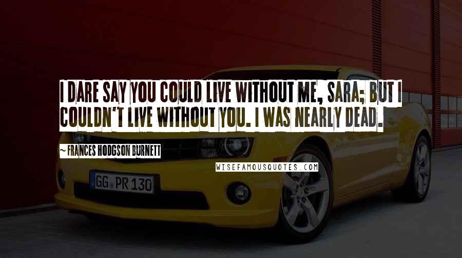 Frances Hodgson Burnett Quotes: I dare say you could live without me, Sara; but I couldn't live without you. I was nearly dead.