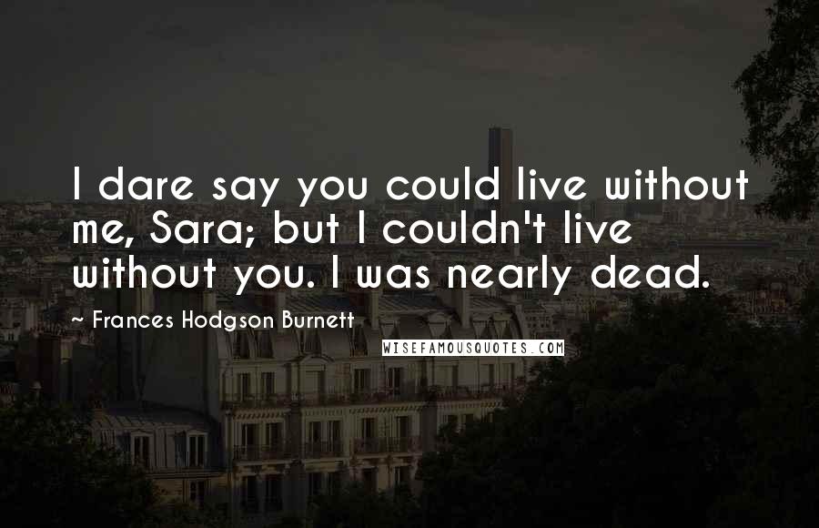 Frances Hodgson Burnett Quotes: I dare say you could live without me, Sara; but I couldn't live without you. I was nearly dead.