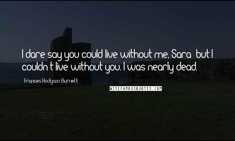 Frances Hodgson Burnett Quotes: I dare say you could live without me, Sara; but I couldn't live without you. I was nearly dead.