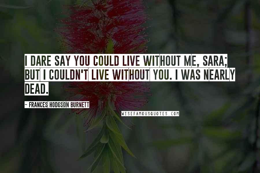 Frances Hodgson Burnett Quotes: I dare say you could live without me, Sara; but I couldn't live without you. I was nearly dead.