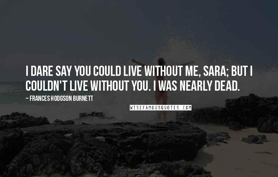 Frances Hodgson Burnett Quotes: I dare say you could live without me, Sara; but I couldn't live without you. I was nearly dead.