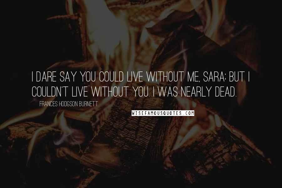 Frances Hodgson Burnett Quotes: I dare say you could live without me, Sara; but I couldn't live without you. I was nearly dead.