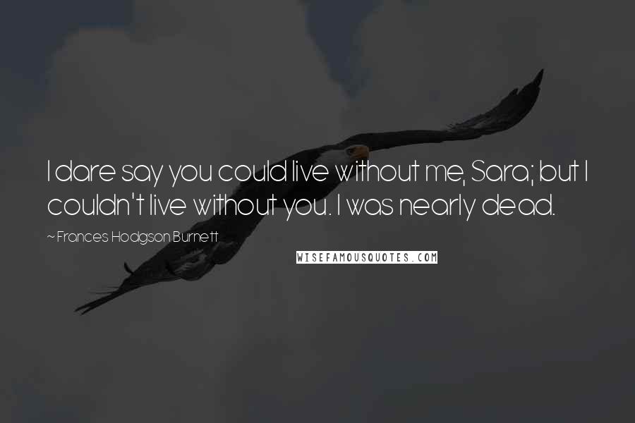 Frances Hodgson Burnett Quotes: I dare say you could live without me, Sara; but I couldn't live without you. I was nearly dead.