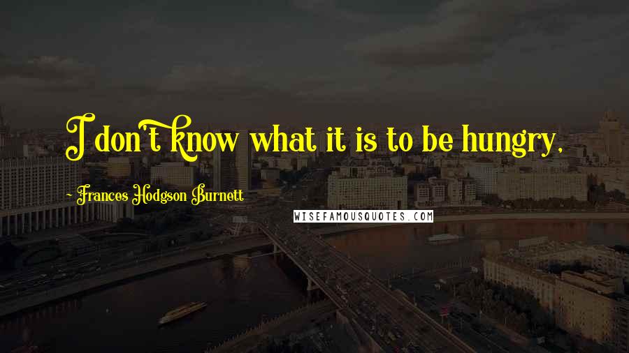 Frances Hodgson Burnett Quotes: I don't know what it is to be hungry,