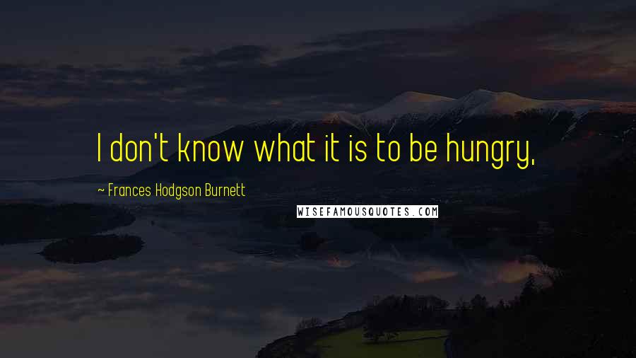 Frances Hodgson Burnett Quotes: I don't know what it is to be hungry,