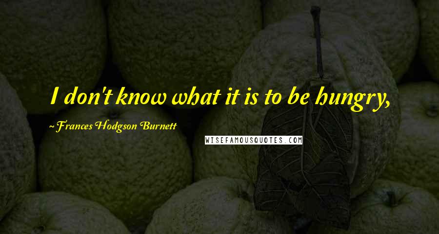 Frances Hodgson Burnett Quotes: I don't know what it is to be hungry,