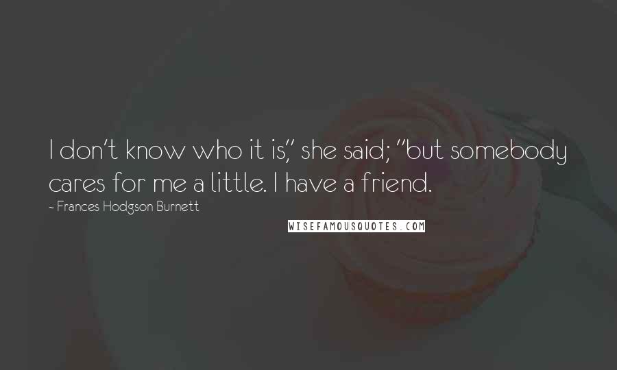 Frances Hodgson Burnett Quotes: I don't know who it is," she said; "but somebody cares for me a little. I have a friend.